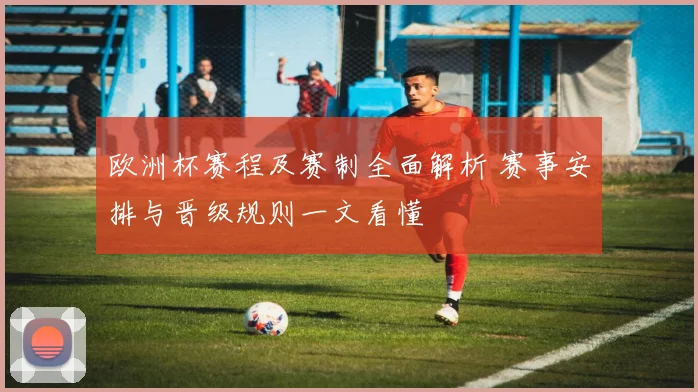 欧洲杯赛程及赛制全面解析 赛事安排与晋级规则一文看懂