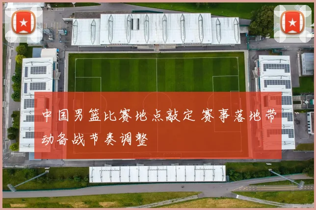 中国男篮比赛地点敲定 赛事落地带动备战节奏调整