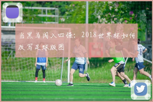 当黑马闯入四强：2018世界杯如何改写足球版图