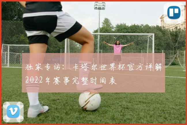 独家专访：卡塔尔世界杯官方详解2022年赛事完整时间表