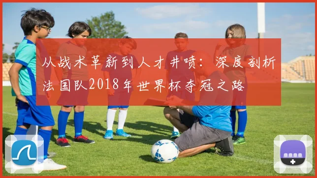 从战术革新到人才井喷：深度剖析法国队2018年世界杯夺冠之路