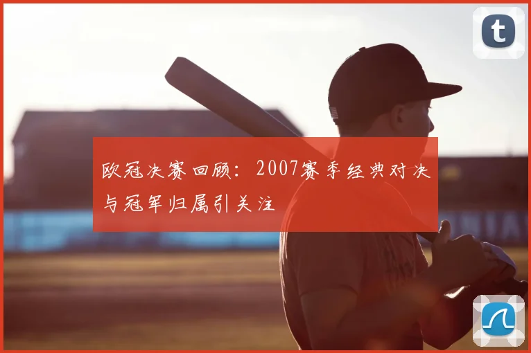 欧冠决赛回顾：2007赛季经典对决与冠军归属引关注