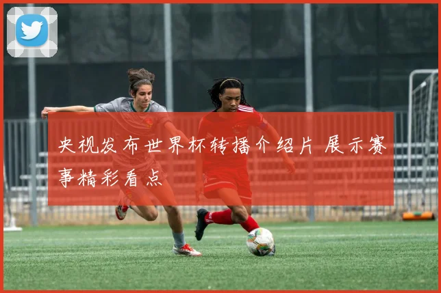 央视发布世界杯转播介绍片 展示赛事精彩看点