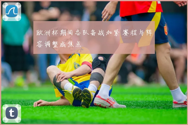 欧洲杯期间各队备战加紧 赛程与阵容调整成焦点