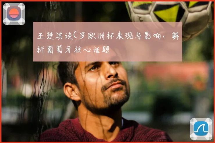 王楚淇谈C罗欧洲杯表现与影响,解析葡萄牙核心话题