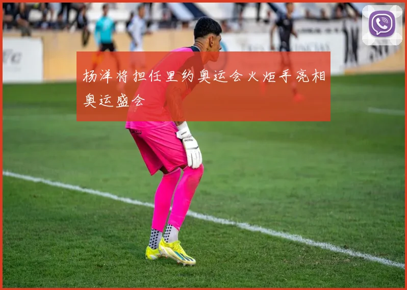 杨洋将担任里约奥运会火炬手亮相奥运盛会