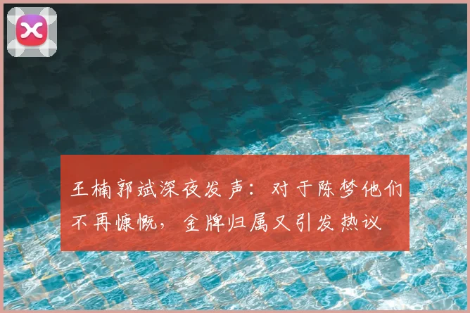 王楠郭斌深夜发声：对于陈梦他们不再慷慨，金牌归属又引发热议