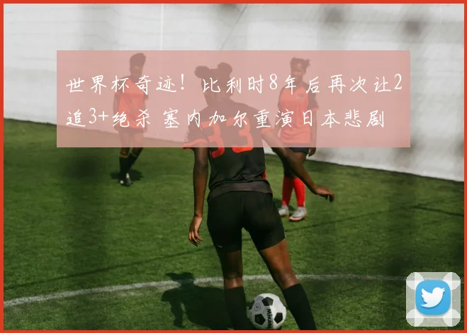 世界杯奇迹!比利时8年后再次让2追3+绝杀 塞内加尔重演日本悲剧