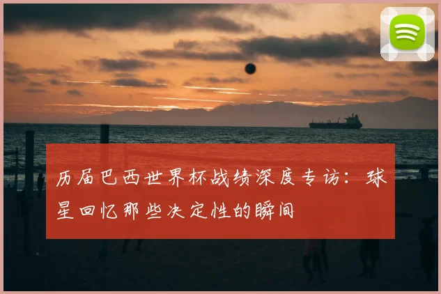 历届巴西世界杯战绩深度专访:球星回忆那些决定性的瞬间