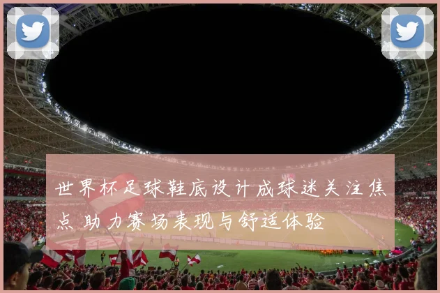 世界杯足球鞋底设计成球迷关注焦点 助力赛场表现与舒适体验