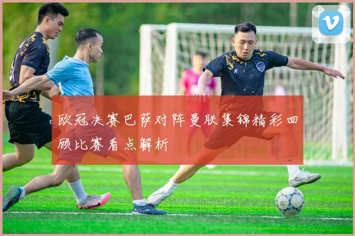 欧冠决赛巴萨对阵曼联集锦精彩回顾比赛看点解析