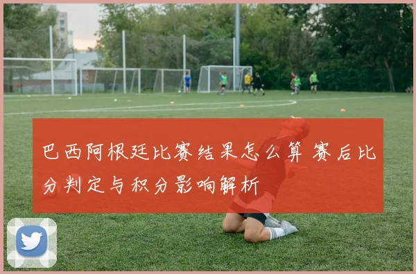 巴西阿根廷比赛结果怎么算 赛后比分判定与积分影响解析