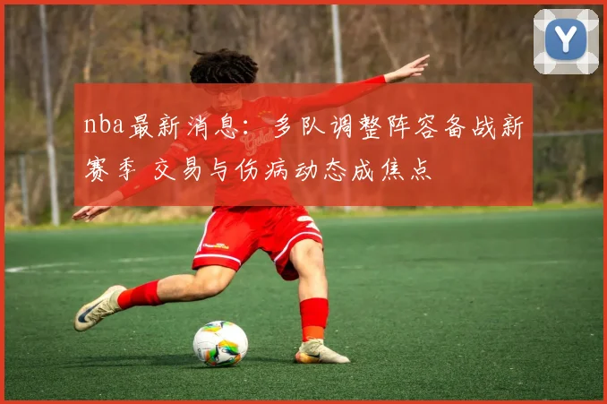 nba最新消息:多队调整阵容备战新赛季 交易与伤病动态成焦点