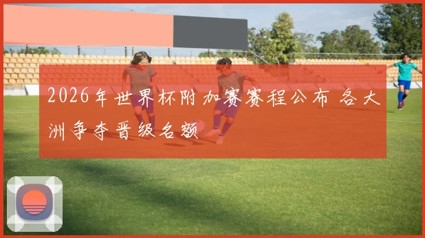 2026年世界杯附加赛赛程公布 各大洲争夺晋级名额