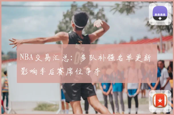 NBA交易汇总：多队补强名单更新 影响季后赛席位争夺