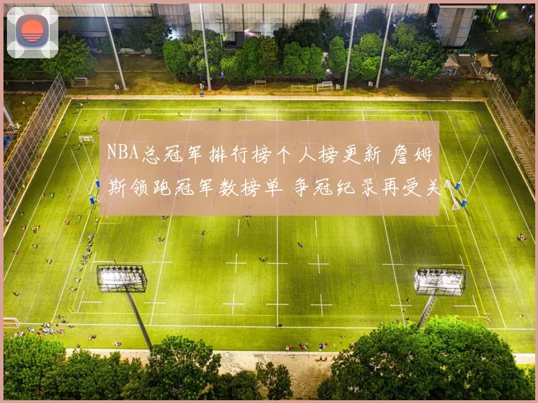 NBA总冠军排行榜个人榜更新 詹姆斯领跑冠军数榜单 争冠纪录再受关注