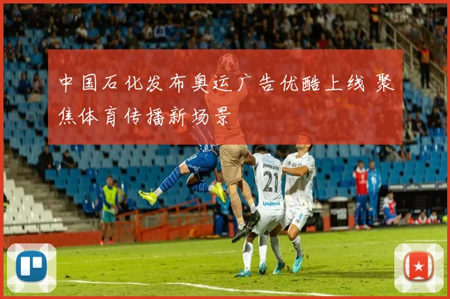 中国石化发布奥运广告优酷上线 聚焦体育传播新场景