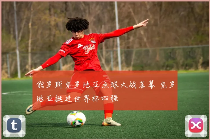 俄罗斯克罗地亚点球大战落幕 克罗地亚挺进世界杯四强