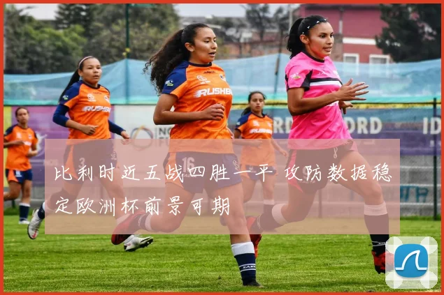 比利时近五战四胜一平 攻防数据稳定欧洲杯前景可期
