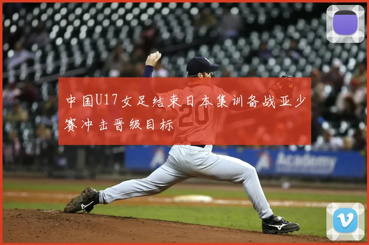 中国U17女足结束日本集训备战亚少赛冲击晋级目标