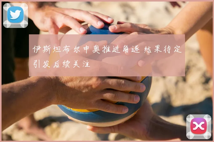 伊斯坦布尔申奥推进角逐 结果待定引发后续关注