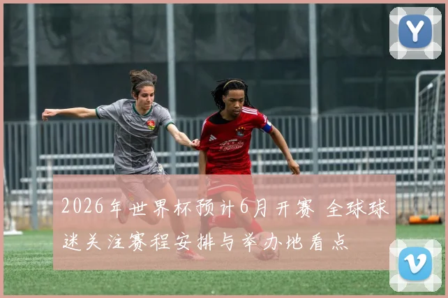 2026年世界杯预计6月开赛 全球球迷关注赛程安排与举办地看点