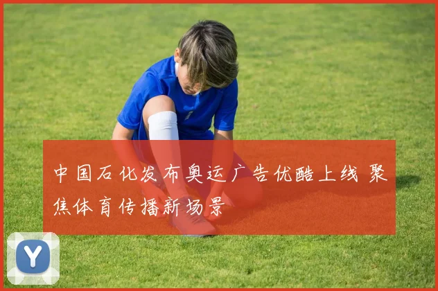 中国石化发布奥运广告优酷上线 聚焦体育传播新场景