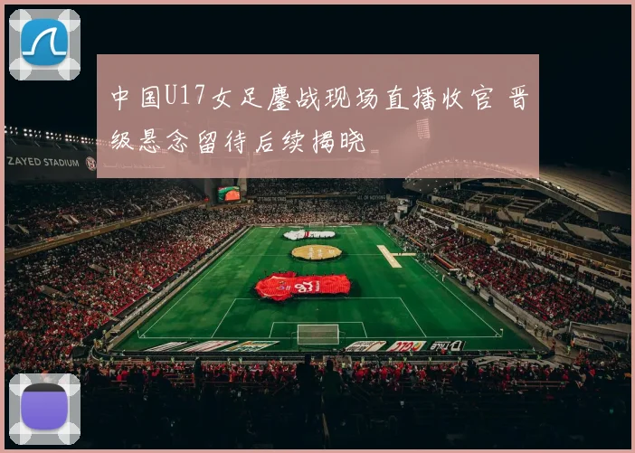 中国U17女足鏖战现场直播收官 晋级悬念留待后续揭晓