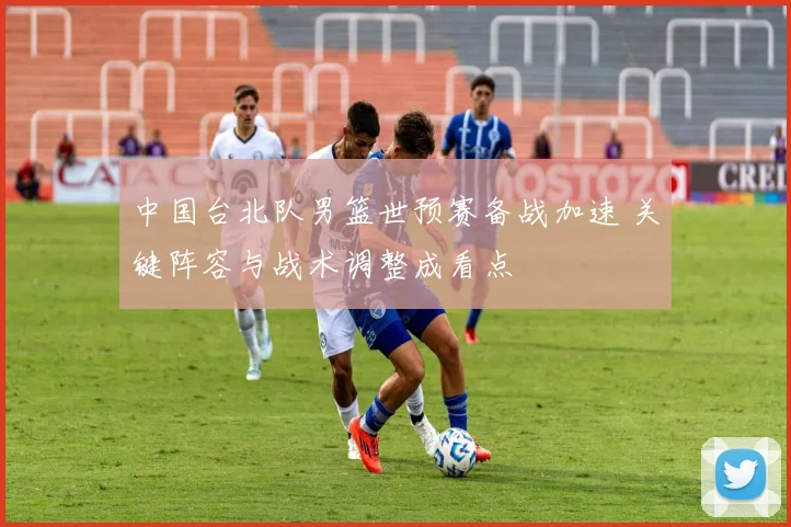 中国台北队男篮世预赛备战加速 关键阵容与战术调整成看点