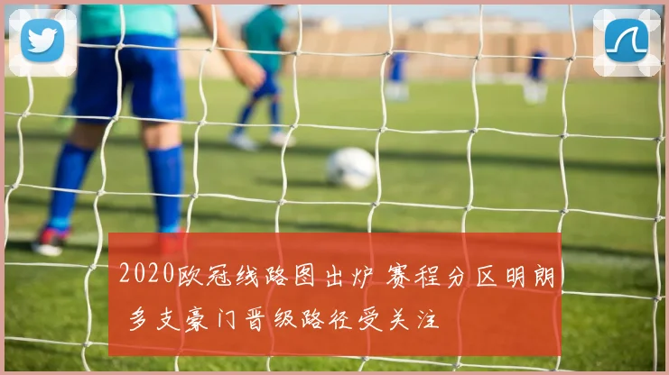 2020欧冠线路图出炉 赛程分区明朗 多支豪门晋级路径受关注