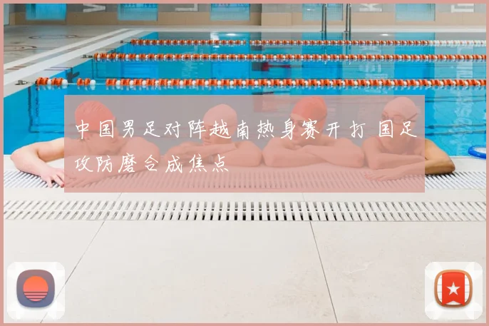 中国男足对阵越南热身赛开打 国足攻防磨合成焦点