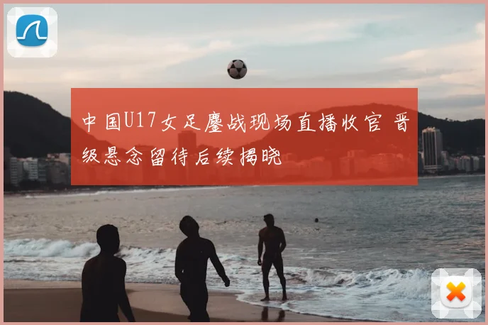 中国U17女足鏖战现场直播收官 晋级悬念留待后续揭晓