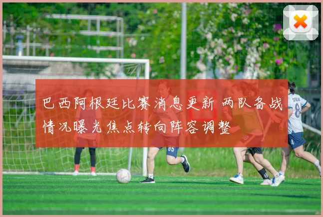 巴西阿根廷比赛消息更新 两队备战情况曝光焦点转向阵容调整