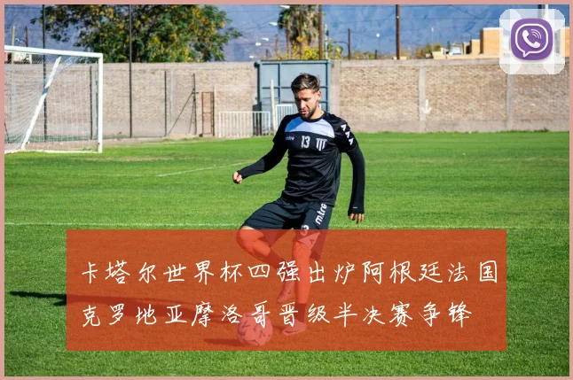 卡塔尔世界杯四强出炉阿根廷法国克罗地亚摩洛哥晋级半决赛争锋