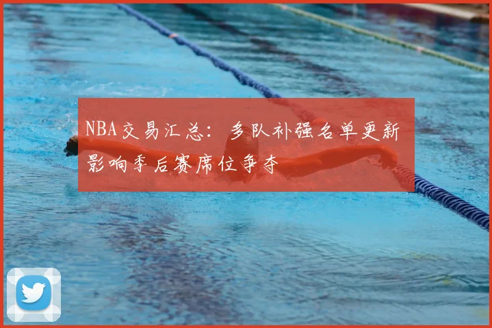 NBA交易汇总：多队补强名单更新 影响季后赛席位争夺