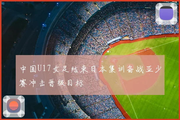 中国U17女足结束日本集训备战亚少赛冲击晋级目标