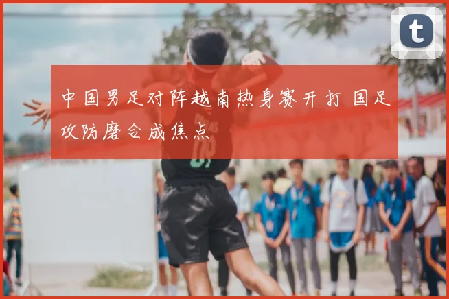 中国男足对阵越南热身赛开打 国足攻防磨合成焦点